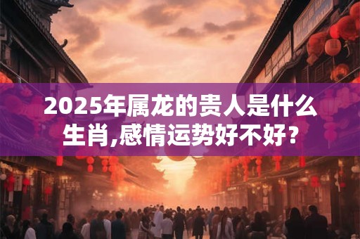 2025年属龙的贵人是什么生肖,感情运势好不好？