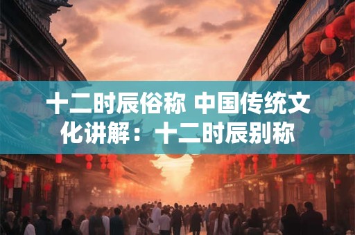 十二时辰俗称 中国传统文化讲解：十二时辰别称