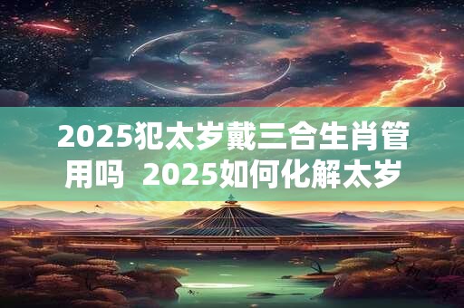 2025犯太岁戴三合生肖管用吗  2025如何化解太岁