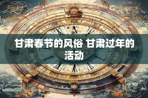 甘肃春节的风俗 甘肃过年的活动 甘肃春节的风俗 甘肃过年的活动