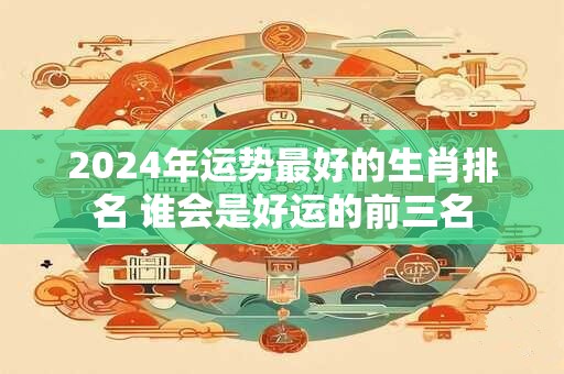 2024年运势最好的生肖排名 谁会是好运的前三名