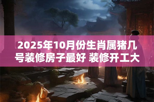 2025年10月份生肖属猪几号装修房子最好 装修开工大吉日子