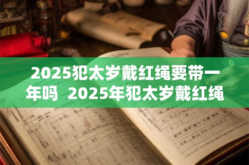 2025犯太岁戴红绳要带一年吗  2025年犯太岁戴红绳有什么禁忌 2025犯太岁戴红绳要带一年吗  2025年犯太岁戴红绳有什么禁忌