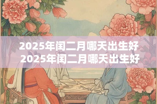 2025年闰二月哪天出生好 2025年闰二月哪天出生好