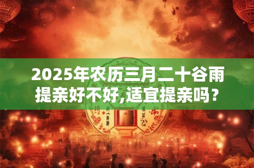 2025年农历三月二十谷雨提亲好不好,适宜提亲吗？