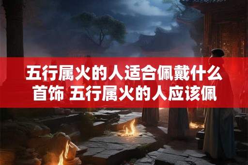 五行属火的人适合佩戴什么首饰 五行属火的人应该佩戴什么样的首饰呢