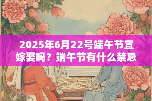 2025年6月22号端午节宜嫁娶吗？端午节有什么禁忌吗