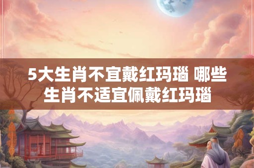 5大生肖不宜戴红玛瑙 哪些生肖不适宜佩戴红玛瑙