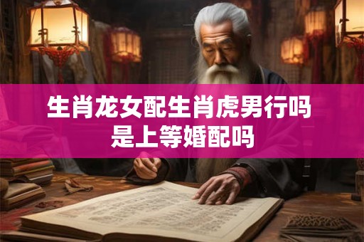 生肖龙女配生肖虎男行吗 是上等婚配吗