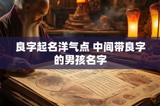 良字起名洋气点 中间带良字的男孩名字 良字起名洋气点 中间带良字的男孩名字