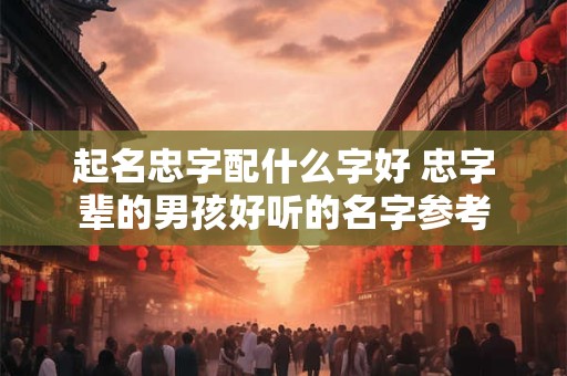 起名忠字配什么字好 忠字辈的男孩好听的名字参考