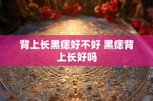 背上长黑痣好不好 黑痣背上长好吗 背上长黑痣好不好 黑痣背上长好吗