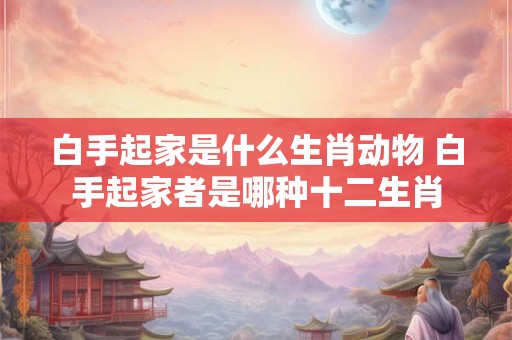 白手起家是什么生肖动物 白手起家者是哪种十二生肖