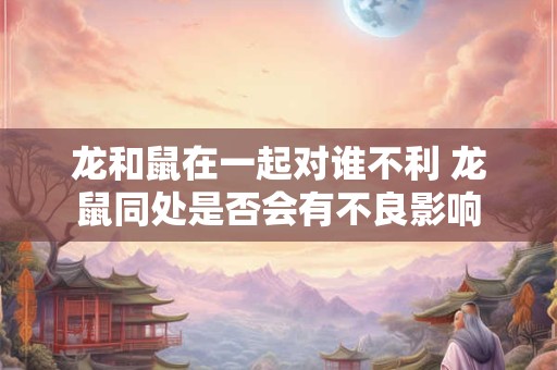龙和鼠在一起对谁不利 龙鼠同处是否会有不良影响