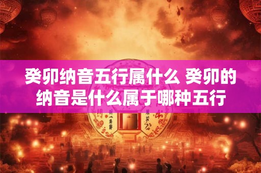 癸卯纳音五行属什么 癸卯的纳音是什么属于哪种五行