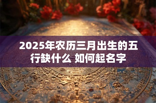 2025年农历三月出生的五行缺什么 如何起名字
