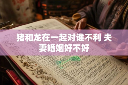 猪和龙在一起对谁不利 夫妻婚姻好不好