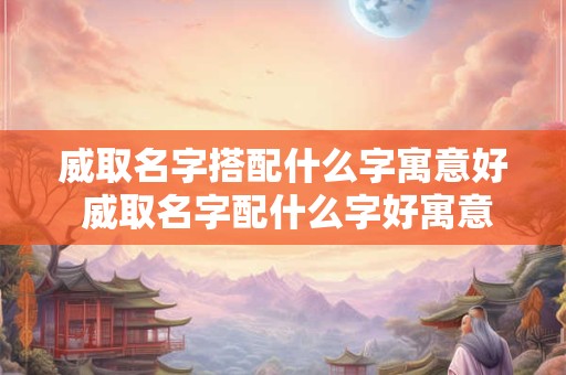 威取名字搭配什么字寓意好 威取名字配什么字好寓意需要注意哪些