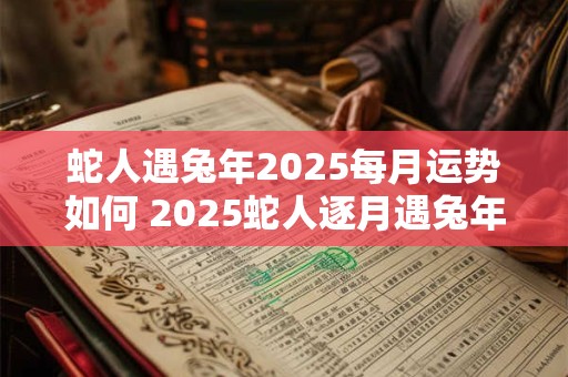 蛇人遇兔年2025每月运势如何 2025蛇人逐月遇兔年运势如何