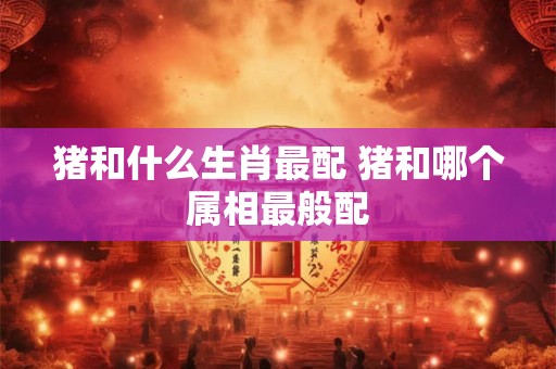 猪和什么生肖最配 猪和哪个属相最般配