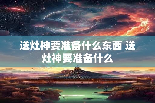 送灶神要准备什么东西 送灶神要准备什么 送灶神要准备什么东西 送灶神要准备什么