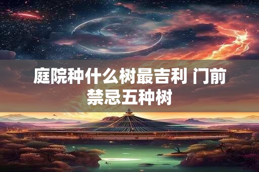 庭院种什么树最吉利 门前禁忌五种树 庭院种什么树最吉利 门前禁忌五种树