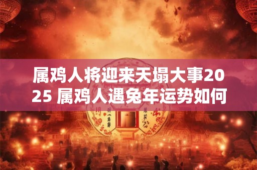 属鸡人将迎来天塌大事2025 属鸡人遇兔年运势如何