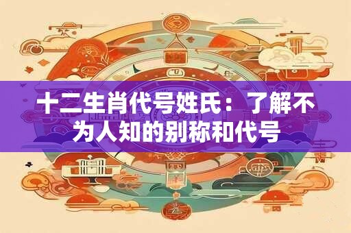十二生肖代号姓氏:了解不为人知的别称和代号 十二生肖代号姓氏:了解不为人知的别称和代号