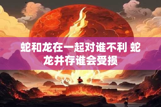 蛇和龙在一起对谁不利 蛇龙并存谁会受损