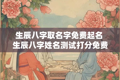 生辰八字取名字免费起名 生辰八字姓名测试打分免费 生辰八字取名字免费起名 生辰八字姓名测试打分免费