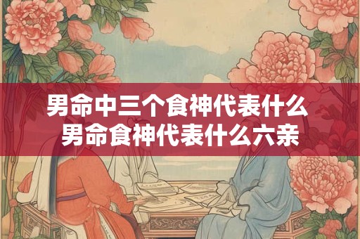 男命中三个食神代表什么 男命食神代表什么六亲