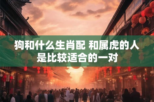 狗和什么生肖配 和属虎的人是比较适合的一对