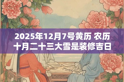 2025年12月7号黄历 农历十月二十三大雪是装修吉日吗