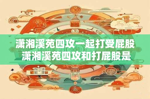 潇湘溪苑四攻一起打受屁股 潇湘溪苑四攻和打屁股是什么意思他们一起出现有何含义