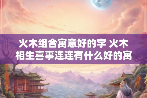 火木组合寓意好的字 火木相生喜事连连有什么好的寓意