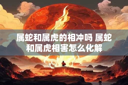 属蛇和属虎的相冲吗 属蛇和属虎相害怎么化解
