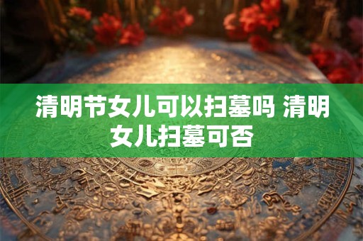 清明节女儿可以扫墓吗 清明女儿扫墓可否