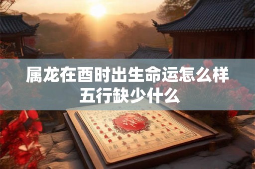 属龙在酉时出生命运怎么样 五行缺少什么