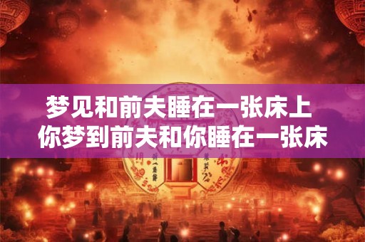 梦见和前夫睡在一张床上 你梦到前夫和你睡在一张床上