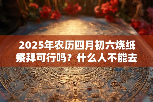 2025年农历四月初六烧纸祭拜可行吗？什么人不能去上坟？