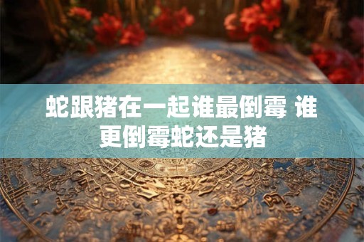 蛇跟猪在一起谁最倒霉 谁更倒霉蛇还是猪
