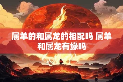 属羊的和属龙的相配吗 属羊和属龙有缘吗
