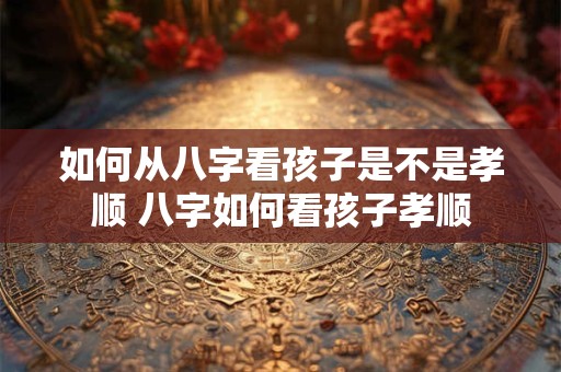 如何从八字看孩子是不是孝顺 八字如何看孩子孝顺
