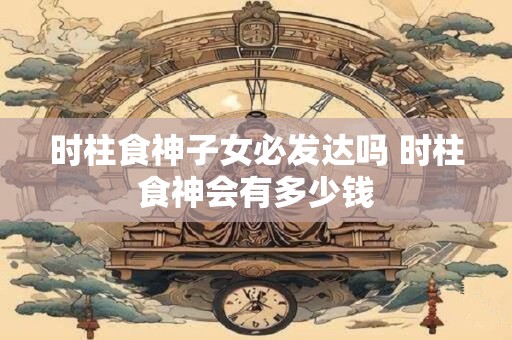 时柱食神子女必发达吗 时柱食神会有多少钱