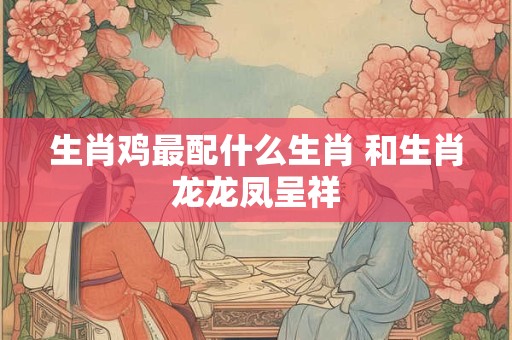 生肖鸡最配什么生肖 和生肖龙龙凤呈祥