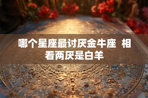 哪个星座最讨厌金牛座  相看两厌是白羊