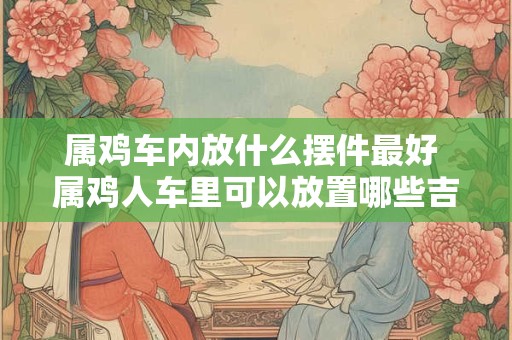 属鸡车内放什么摆件最好 属鸡人车里可以放置哪些吉祥物