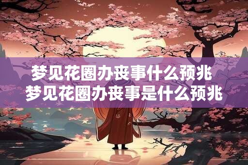 梦见花圈办丧事什么预兆 梦见花圈办丧事是什么预兆