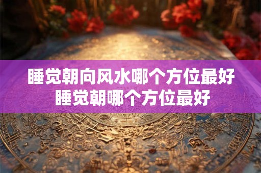 睡觉朝向风水哪个方位最好 睡觉朝哪个方位最好
