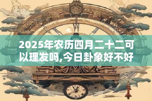 2025年农历四月二十二可以理发吗,今日卦象好不好？